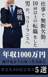 仕事で無断欠勤、１０回以上の転職をした男が、フリーランスへ挑戦！: 年収１０００万円稼げるようになった方法とオススメのビジネス５選