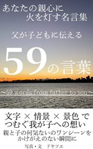 【無料で読める】あなたの親心に火を灯す名言集父が子どもに伝える59の言葉～59 words from father to son～: 文字×情景×景色でつむぐ我が子への想い親と子の何気ないワンシーンをかけがえのない瞬間に 親から子へ子から親へ伝える言葉