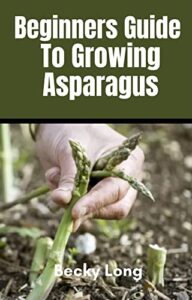Beginners Guide To Growing Asparagus: A Complete Beginners Guide To Growing, Cultivating, Caring And Harvesting Asparagus. (English Edition)