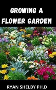 Growing a Flower Garden: A Complete Guide for Planting, Tending, Harvesting and Arranging Beautiful Blooms (English Edition)