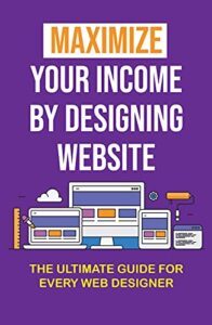 Maximize Your Income By Designing Website: The Ultimate Guide For Every Web Designer: Start A Freelance Web Development Business (English Edition)