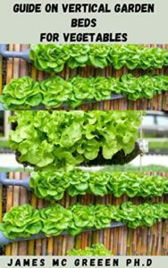 GUIDE ON VERTICAL GARDEN BEDS FOR VEGETABLES: Learn All About The Benefits Of Vertical Gardening, Which Plants Are Best Suited For It, And How To Get Started (English Edition)