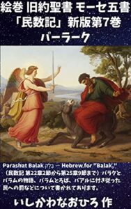 【無料で読める】絵巻 旧約聖書 モーセ五書「民数記」新版第7巻 バーラーク: Parashat Balak בָּלָק ― Hebrew for “Balak,”（民数記 第22章2節から第25章9節まで）バラクとバラムの物語、バラムとろば、バアルに付き従った民への罰などについて書かれてあります。
