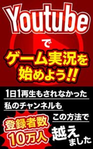 【無料で読める】Youtubeでゲーム実況を始めよう！: １日１再生もされなかった私のチャンネルも、この方法で登録者数10万人を越えました！