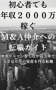 【無料で読める】初心者でも年収２０００万円を稼ぐM＆A仲介業界への転職ガイド: サラリーマンをしながら３年で５０００万円の資産を作る転職