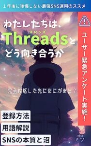 【無料で読める】わたしたちはThreads（スレッズ）とどう向き合うか １年後に後悔しない最強SNS運用のススメ: Twitter民をどう見る？ユーザー緊急アンケート実施 【初心者向け・登録方法・用語解説・SNSの本質と沼】